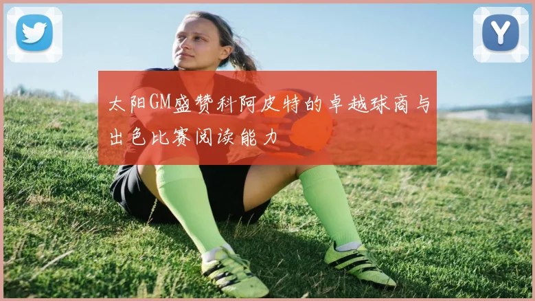 太阳GM盛赞科阿皮特的卓越球商与出色比赛阅读能力