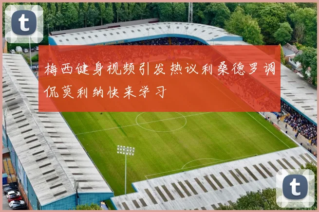 梅西健身视频引发热议利桑德罗调侃莫利纳快来学习