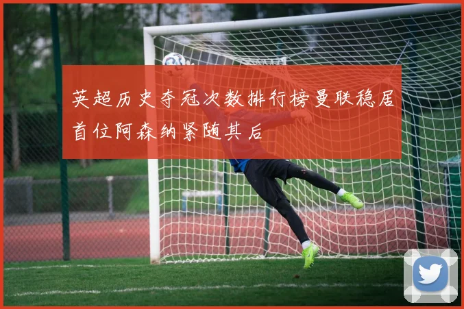 英超历史夺冠次数排行榜曼联稳居首位阿森纳紧随其后