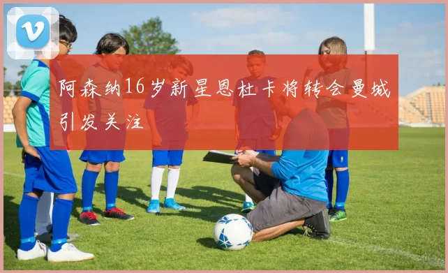 阿森纳16岁新星恩杜卡将转会曼城引发关注