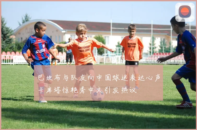 巴坎布与队友向中国球迷表达心声卡库塔惊艳秀中文引发热议