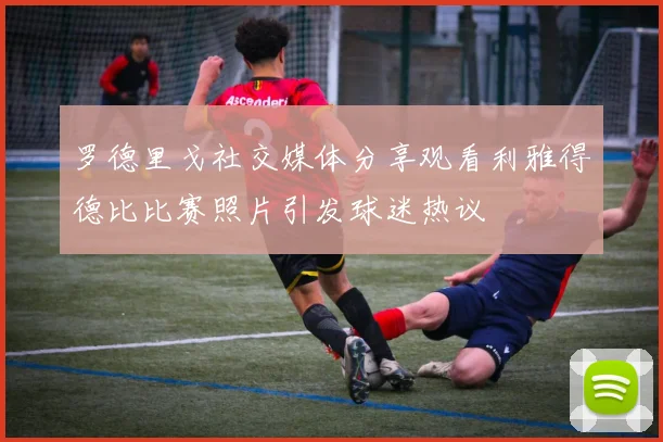 罗德里戈社交媒体分享观看利雅得德比比赛照片引发球迷热议