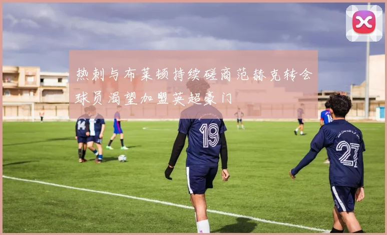 热刺与布莱顿持续磋商范赫克转会球员渴望加盟英超豪门