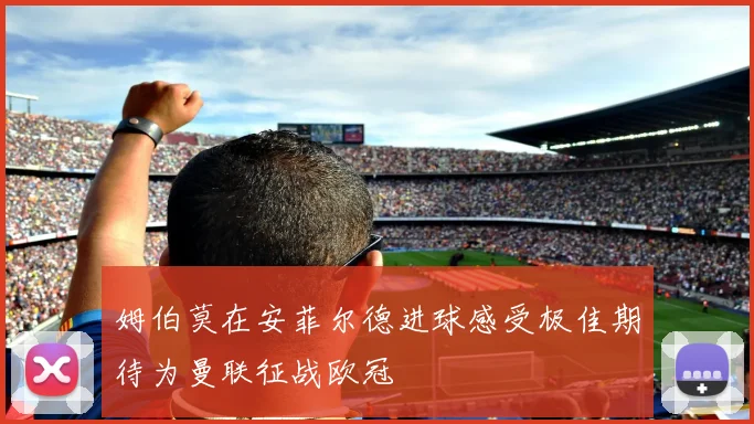 姆伯莫在安菲尔德进球感受极佳期待为曼联征战欧冠