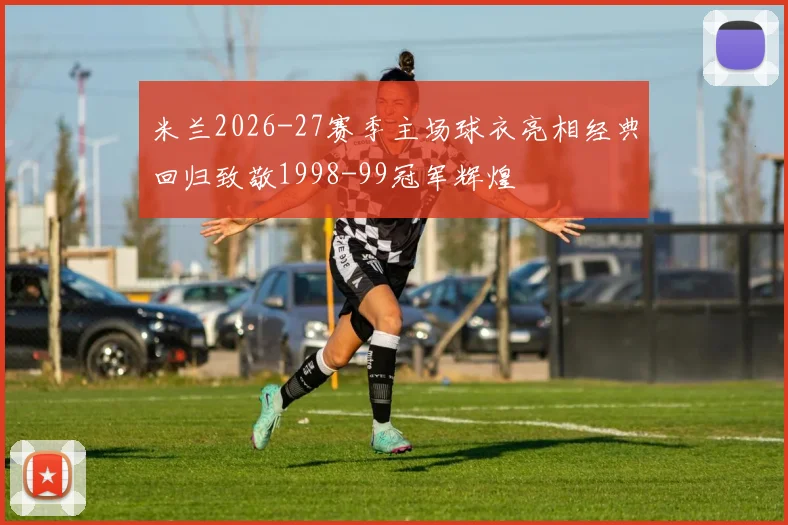 米兰2026-27赛季主场球衣亮相经典回归致敬1998-99冠军辉煌
