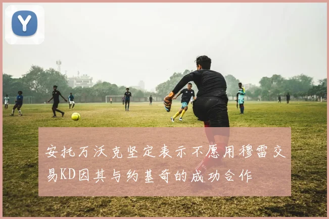 安托万沃克坚定表示不愿用穆雷交易KD因其与约基奇的成功合作