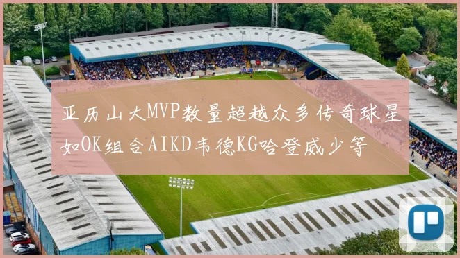 亚历山大MVP数量超越众多传奇球星如OK组合AIKD韦德KG哈登威少等