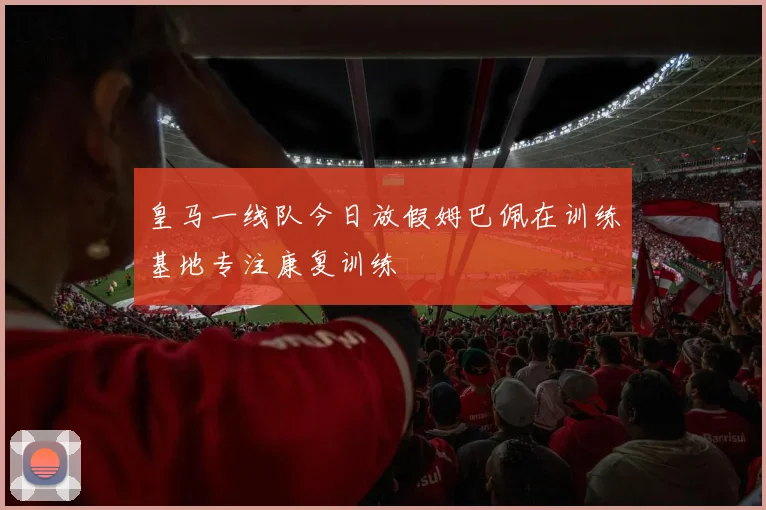 皇马一线队今日放假姆巴佩在训练基地专注康复训练