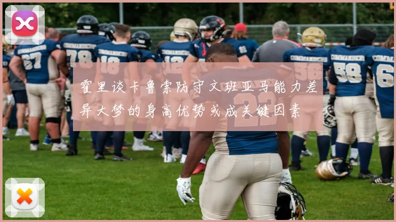 霍里谈卡鲁索防守文班亚马能力差异大梦的身高优势或成关键因素