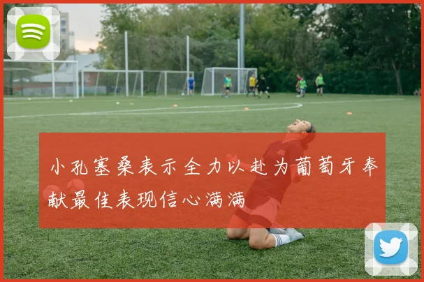 小孔塞桑表示全力以赴为葡萄牙奉献最佳表现信心满满