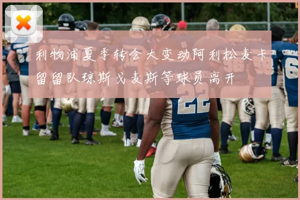 利物浦夏季转会大变动阿利松麦卡留留队琼斯戈麦斯等球员离开