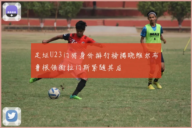 足坛U23门将身价排行榜揭晓维尔布鲁根领衔拉门斯紧随其后